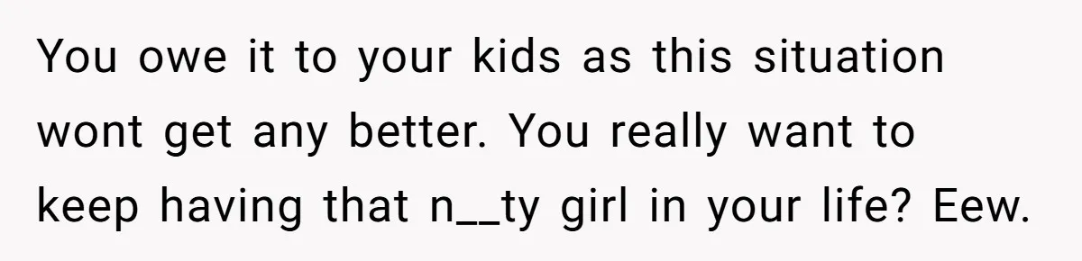 You owe it to your kids as this situation wont get any better. You really want to keep having that n__ty girl in your life? Eew.