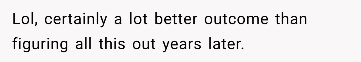 Lol, certainly a lot better outcome than figuring all this out years later.