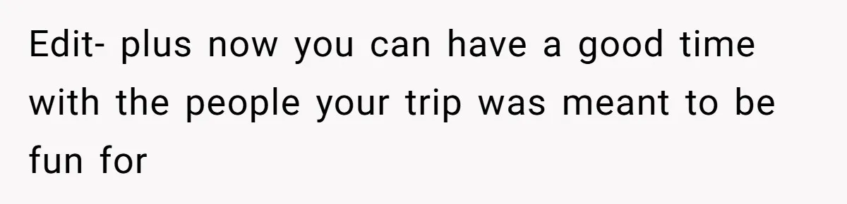 Edit- plus now you can have a good time with the people your trip was meant to be fun for