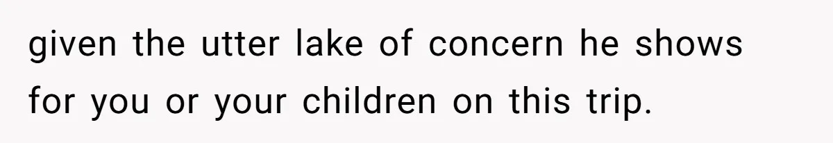 given the utter lake of concern he shows for you or your children on this trip.