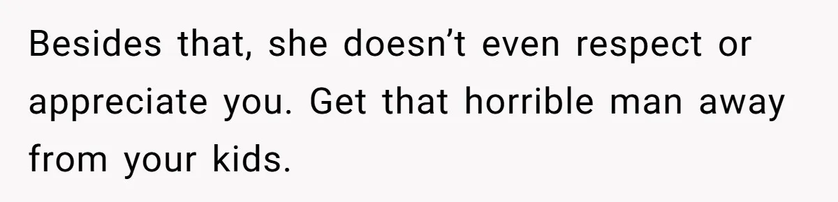 Besides that, she doesn’t even respect or appreciate you. Get that horrible man away from your kids.