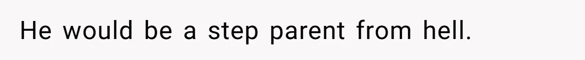He would be a step parent from hell.