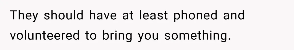 They should have at least phoned and volunteered to bring you something.
