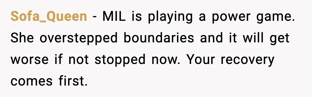MIL Storms Delivery Room Repeatedly And New Mom Calls Birth Traumatic Sofa_Queen - MIL is playing a power game. She overstepped boundaries and it will get worse if not stopped now. Your recovery comes first.