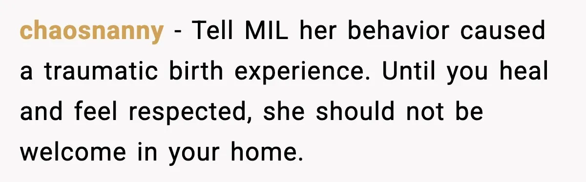 MIL Storms Delivery Room Repeatedly And New Mom Calls Birth Traumatic chaosnanny - Tell MIL her behavior caused a traumatic birth experience. Until you heal and feel respected, she should not be welcome in your home.