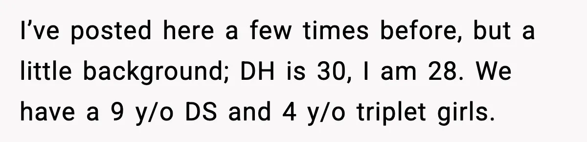 I’ve posted here a few times before, but a little background; DH is 30, I am 28. We have a 9 y/o DS and 4 y/o triplet girls.