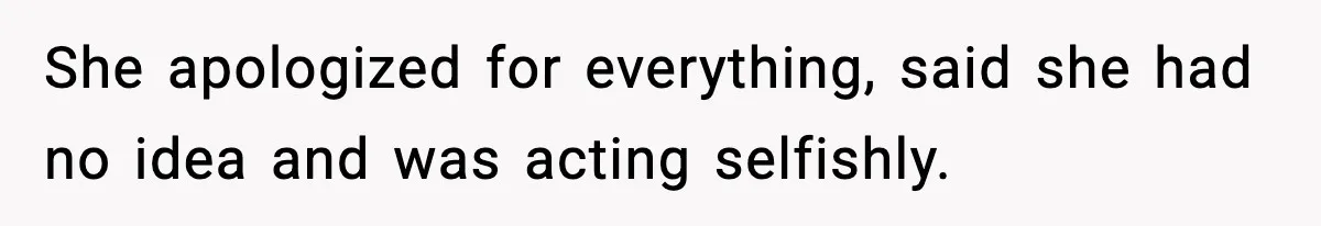 She apologized for everything, said she had no idea and was acting selfishly.