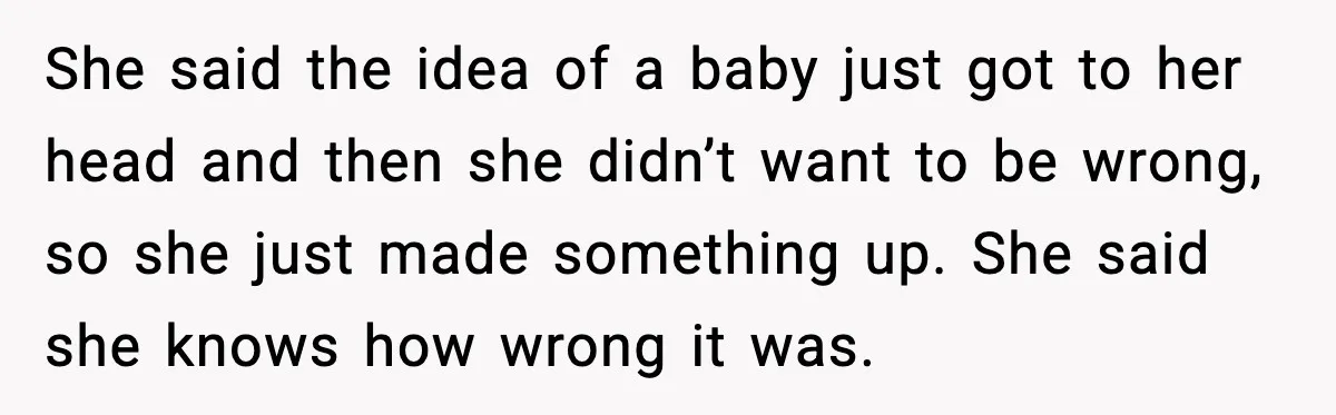 She said the idea of a baby just got to her head and then she didn’t want to be wrong, so she just made something up. She said she knows...