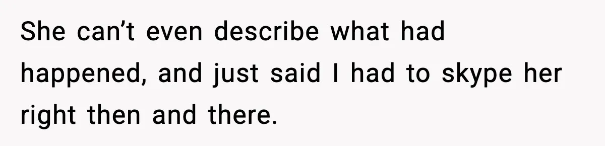 She can’t even describe what had happened, and just said I had to skype her right then and there.