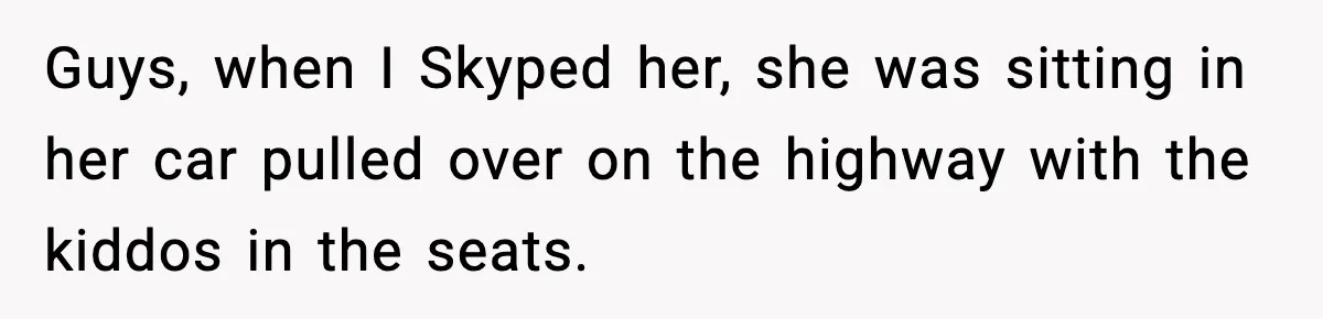 Guys, when I Skyped her, she was sitting in her car pulled over on the highway with the kiddos in the seats.