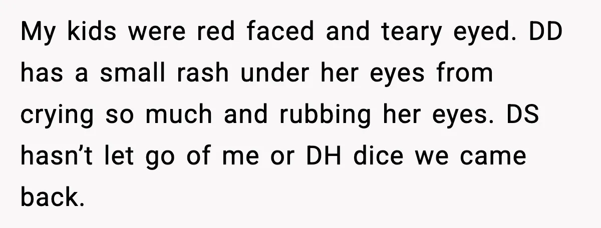 My kids were red faced and teary eyed. DD has a small rash under her eyes from crying so much and rubbing her eyes. DS hasn’t let go of me...