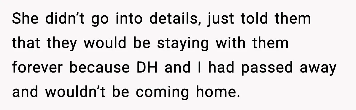 She didn’t go into details, just told them that they would be staying with them forever because DH and I had passed away and wouldn’t be coming home.