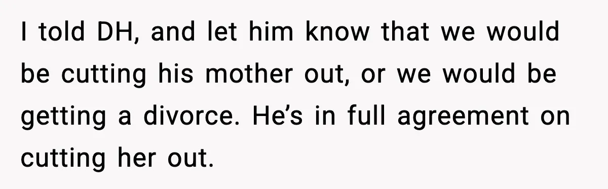 I told DH, and let him know that we would be cutting his mother out, or we would be getting a divorce. He’s in full agreement on cutting her out.