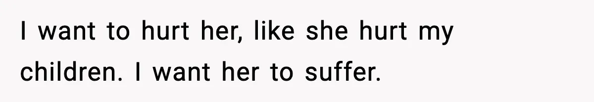 I want to hurt her, like she hurt my children. I want her to suffer.