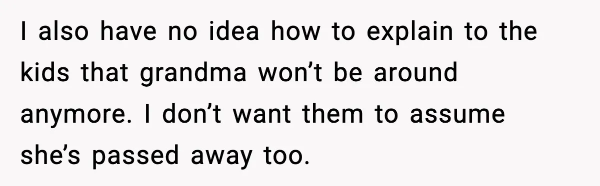 I also have no idea how to explain to the kids that grandma won’t be around anymore. I don’t want them to assume she’s passed away too.
