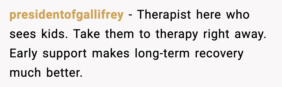 presidentofgallifrey - Therapist here who sees kids. Take them to therapy right away. Early support makes long-term recovery much better.