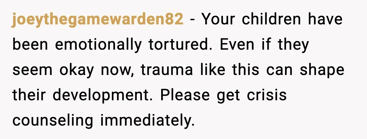 joeythegamewarden82 - Your children have been emotionally tortured. Even if they seem okay now, trauma like this can shape their development. Please get crisis counseling immediately.