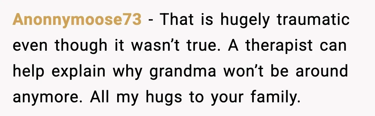 Anonnymoose73 - That is hugely traumatic even though it wasn’t true. A therapist can help explain why grandma won’t be around anymore. All my hugs to your family.