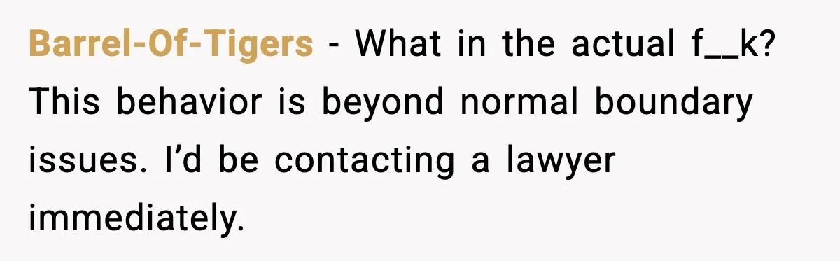 Barrel-Of-Tigers - What in the actual f__k? This behavior is beyond normal boundary issues. I’d be contacting a lawyer immediately.