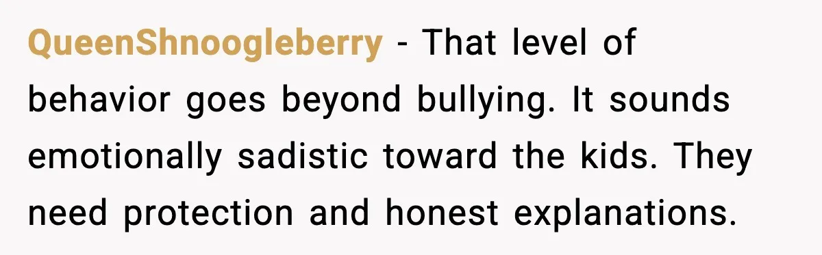 QueenShnoogleberry - That level of behavior goes beyond bullying. It sounds emotionally sadistic toward the kids. They need protection and honest explanations.