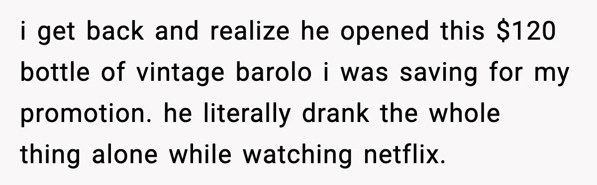 Woman Sends Venmo After Friend Drinks Her $120 Wine While House Sitting i get back and realize he opened this $120 bottle of vintage barolo i was saving for my promotion. he literally drank the whole thing alone while watching netflix.