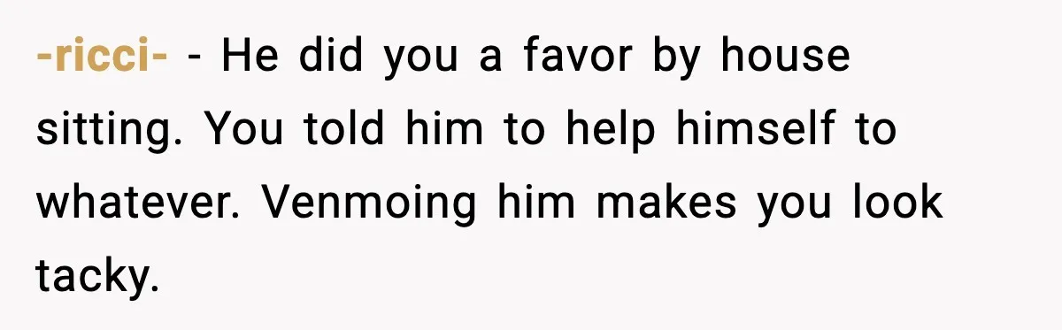 Woman Sends Venmo After Friend Drinks Her $120 Wine While House Sitting -ricci- - He did you a favor by house sitting. You told him to help himself to whatever. Venmoing him makes you look tacky.