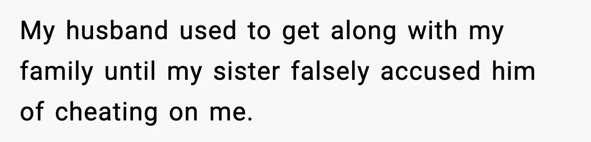 My husband used to get along with my family until my sister falsely accused him of cheating on me.