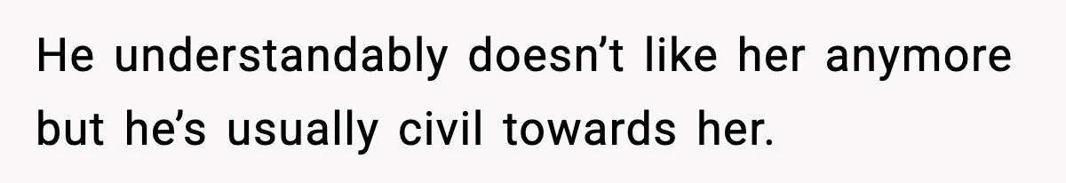 He understandably doesn’t like her anymore but he’s usually civil towards her.