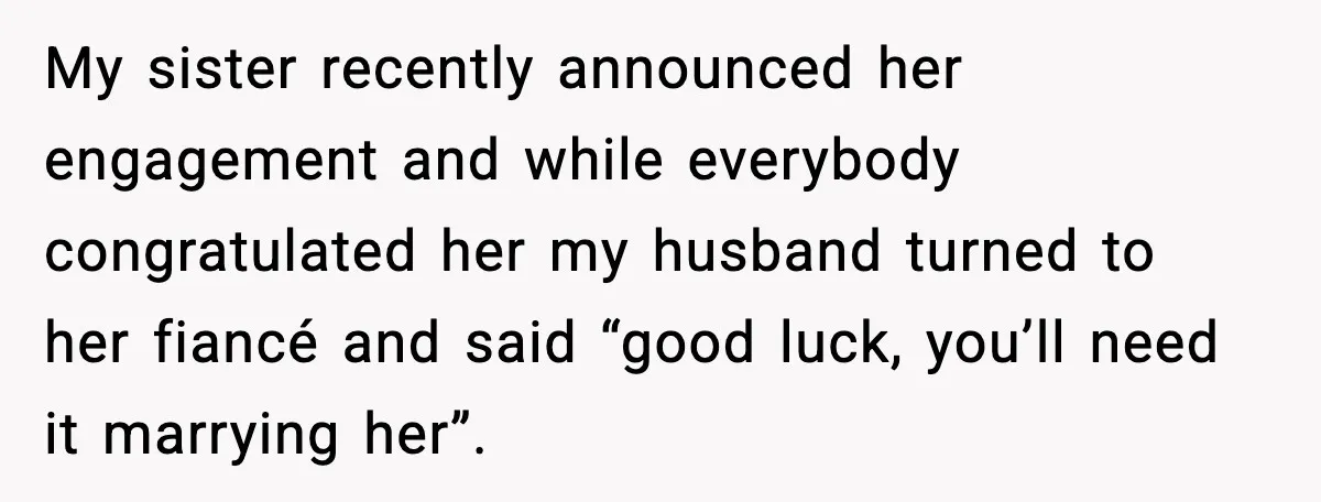 My sister recently announced her engagement and while everybody congratulated her my husband turned to her fiancé and said “good luck, you’ll need it marrying her”.