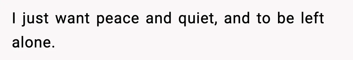 I just want peace and quiet, and to be left alone.