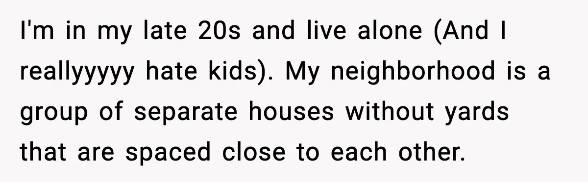 I'm in my late 20s and live alone (And I reallyyyyy hate kids). My neighborhood is a group of separate houses without yards that are spaced close to each other.