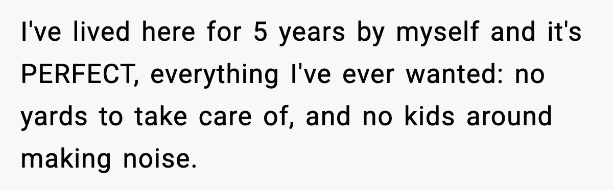 I've lived here for 5 years by myself and it's PERFECT, everything I've ever wanted: no yards to take care of, and no kids around making noise.