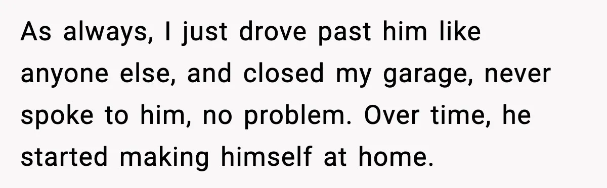 As always, I just drove past him like anyone else, and closed my garage, never spoke to him, no problem. Over time, he started making himself at home.