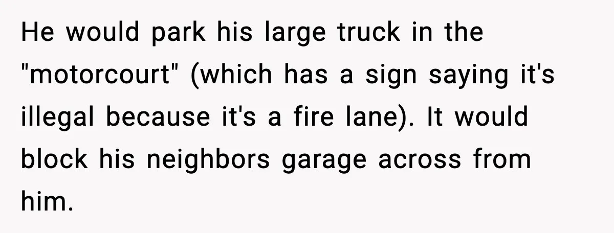 He would park his large truck in the "motorcourt" (which has a sign saying it's illegal because it's a fire lane). It would block his neighbors garage across from him.