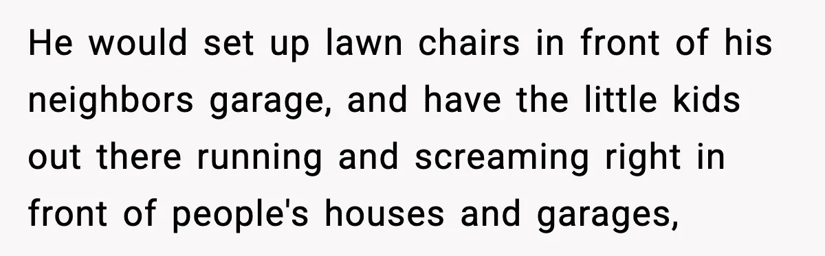 He would set up lawn chairs in front of his neighbors garage, and have the little kids out there running and screaming right in front of people's houses and garages,