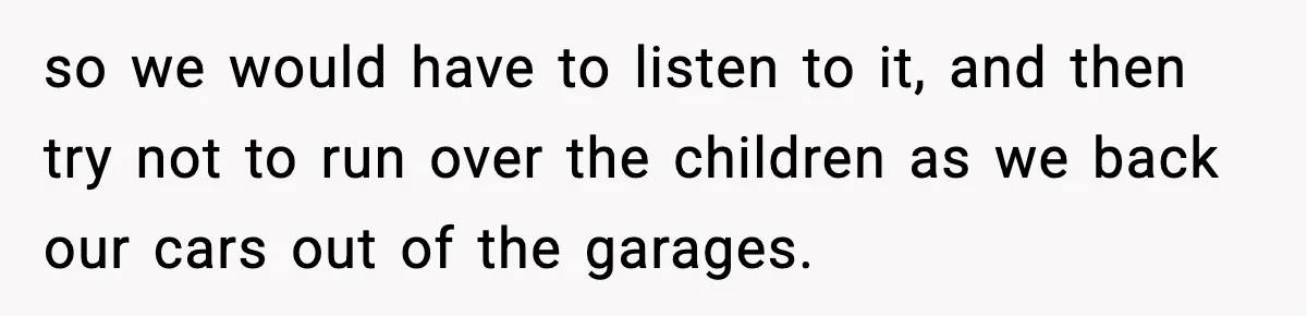 so we would have to listen to it, and then try not to run over the children as we back our cars out of the garages.
