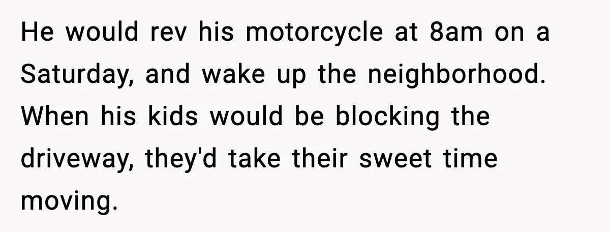 He would rev his motorcycle at 8am on a Saturday, and wake up the neighborhood. When his kids would be blocking the driveway, they'd take their sweet time moving.