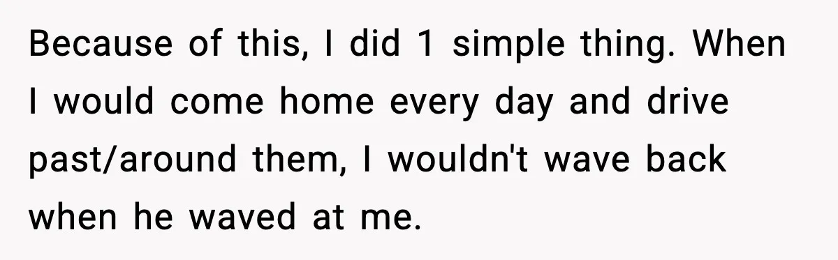 Because of this, I did 1 simple thing. When I would come home every day and drive past/around them, I wouldn't wave back when he waved at me.