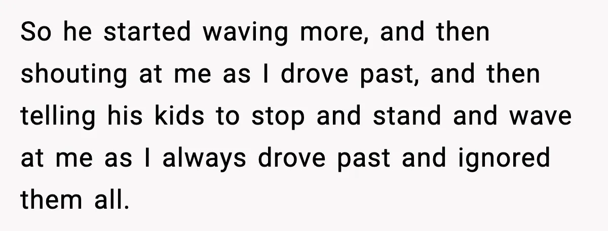 So he started waving more, and then shouting at me as I drove past, and then telling his kids to stop and stand and wave at me as I always...