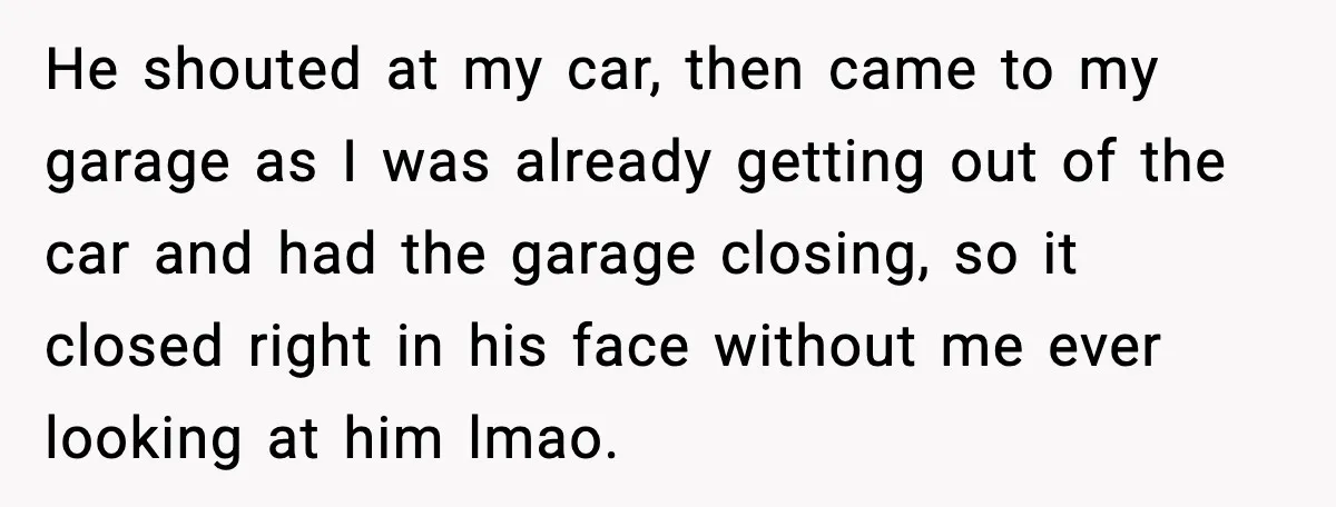 He shouted at my car, then came to my garage as I was already getting out of the car and had the garage closing, so it closed right in his...