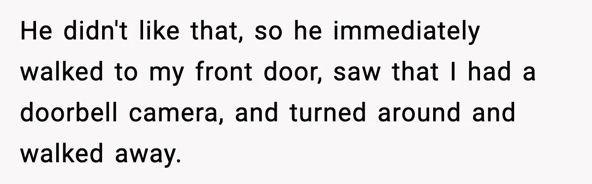 He didn't like that, so he immediately walked to my front door, saw that I had a doorbell camera, and turned around and walked away.