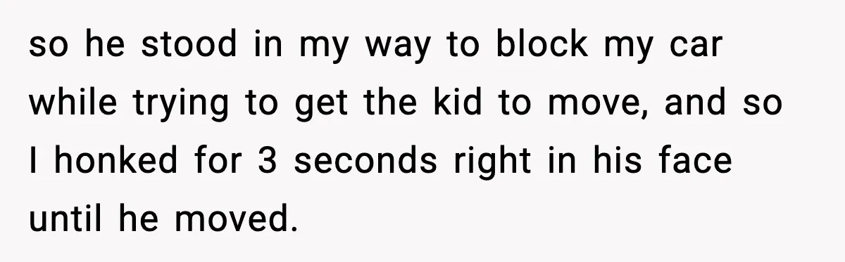 so he stood in my way to block my car while trying to get the kid to move, and so I honked for 3 seconds right in his face until...