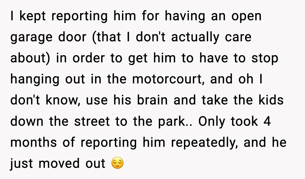 I kept reporting him for having an open garage door (that I don't actually care about) in order to get him to have to stop hanging out in the motorcourt,...