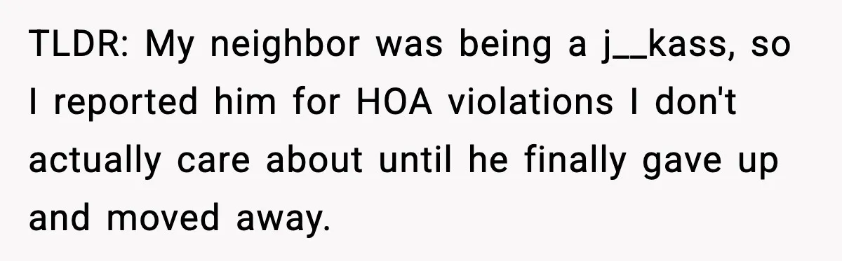 TLDR: My neighbor was being a j__kass, so I reported him for HOA violations I don't actually care about until he finally gave up and moved away.