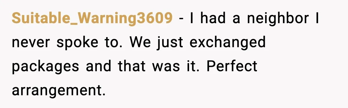 Suitable_Warning3609 − I had a neighbor I never spoke to. We just exchanged packages and that was it. Perfect arrangement.