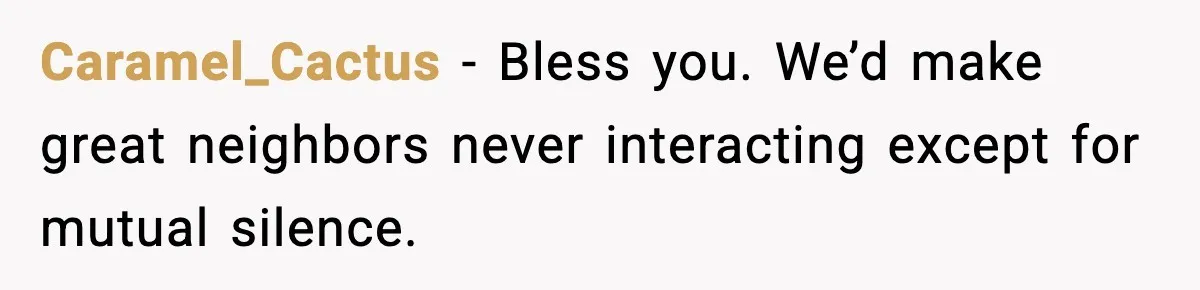 Caramel_Cactus − Bless you. We’d make great neighbors never interacting except for mutual silence.