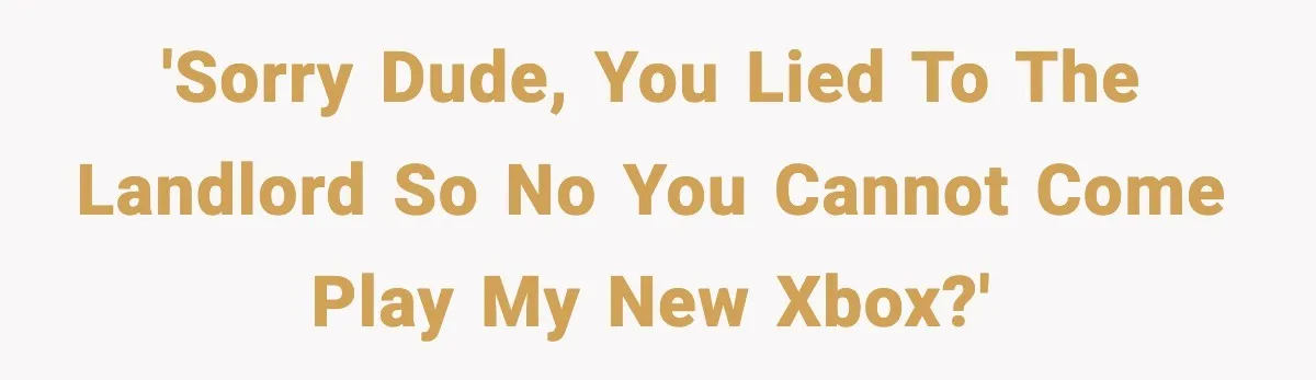 'Sorry dude, you lied to the landlord so no you cannot come play my new Xbox?'