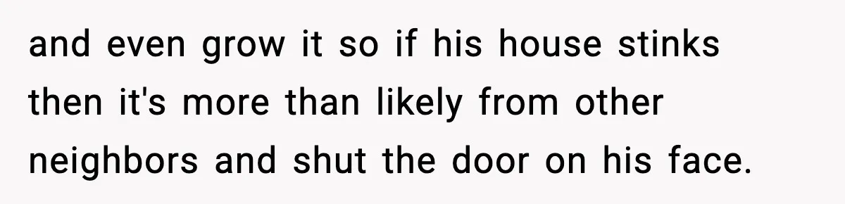 and even grow it so if his house stinks then it's more than likely from other neighbors and shut the door on his face.