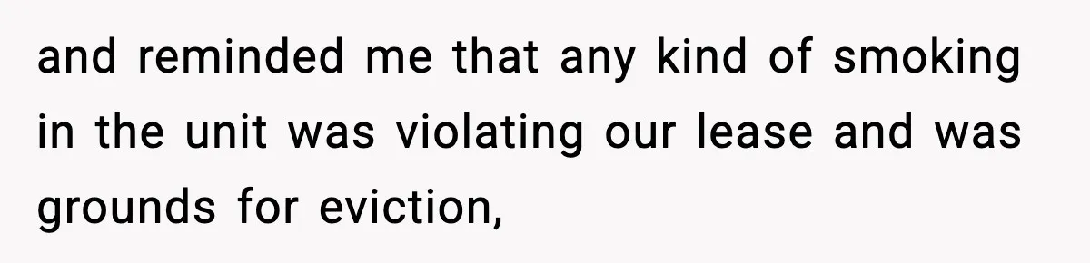 and reminded me that any kind of smoking in the unit was violating our lease and was grounds for eviction,