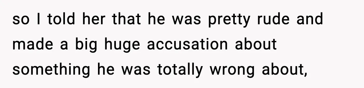so I told her that he was pretty rude and made a big huge accusation about something he was totally wrong about,